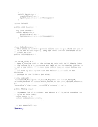 }
     catch( Exception e ) {
       e.printStackTrace();
       System.out.println(e.getMessage());
     }

return column;
}
public void destroy() {

    try {con.close();}
    catch( Exception e ) {
        e.printStackTrace();
        System.out.println(e.getMessage());
      }
}
}


class ColorGenerator {
// This class is needed to produce colors that the pie chart can use to
// color the slices properly. They are taken from the NetCharts color
// class, NFColor.
public ColorGenerator() {

}

int color_count = -1;
// Keep a running count of the colors we have used. We'll simply index
// the colors in a String array, and call up the incremented counter to
// get a new color. If you need more colors than are added below, you
can
// add more by pulling them from the NFColor class found in the
NetCharts
// package on the CD-ROM or Web site.

String colors[] =
{"aliceblue","antiquewhite","aqua","aquamarine","azure","beige",
"bisque","black","blanchedalmond","blue","blueviolet","brown","chocolat
e",
"cadetblue","chartreuse","cornsilk","crimson","cyan"};

public String next() {

// Increment the color counter, and return a String which contains the
// color at this index.
  color_count += 1;
  return colors[color_count];

}

} // end example72.java

Summary
 