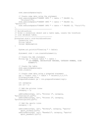 stmt.executeUpdate(sql);

    // Create some data using the statement
    stmt.executeUpdate("INSERT INTO " + table + " VALUES (1,
      'Printers')");
    stmt.executeUpdate("INSERT INTO " + table + " VALUES (2,
'Sports')");
    stmt.executeUpdate("INSERT INTO " + table + " VALUES (3, 'Tools')");
}
//————————————————————————————————————
// BuildIconStore
// Given a connection object and a table name, create the IconStore
// icon database table.
//————————————————————————————————————
protected static void buildIconStore(
    Connection con,
    String table)
    throws SQLException
{

    System.out.println("Creating " + table);

    Statement stmt = con.createStatement();

    // Create the SQL statement
    String sql = "create table " + table +
            " (ID NUMBER, DESCRIPTION VARCHAR, CATEGORY NUMBER, ICON
              BINARY)";

    // Create the table
    stmt.executeUpdate(sql);
    stmt.close();

    // Create some data using a prepared statement
    sql = "insert into " + table + " values(?,?,?,?)";
    FileInputStream file;
    PreparedStatement ps = con.prepareStatement(sql);

    int category;
    int id = 1;

    // Add the printer icons
    category = 1;

    addIconRecord(ps, id++, "Printer 1", category,
"printers/print.gif");
    addIconRecord(ps, id++, "Printer 2", category,
"printers/print0.gif");

    // Add the sports icons
    category = 2;

    addIconRecord(ps, id++, "Archery", category, "sports/
      sport_archery.gif");
    addIconRecord(ps, id++, "Baseball", category, "sports/
      sport_baseball.gif");
 