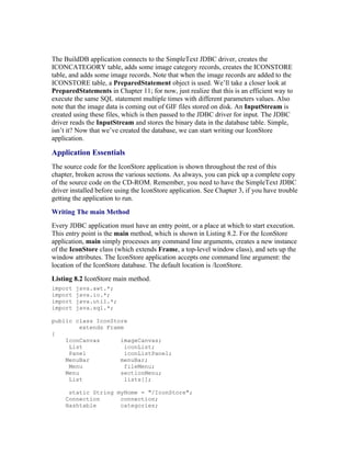 The BuildDB application connects to the SimpleText JDBC driver, creates the
ICONCATEGORY table, adds some image category records, creates the ICONSTORE
table, and adds some image records. Note that when the image records are added to the
ICONSTORE table, a PreparedStatement object is used. We’ll take a closer look at
PreparedStatements in Chapter 11; for now, just realize that this is an efficient way to
execute the same SQL statement multiple times with different parameters values. Also
note that the image data is coming out of GIF files stored on disk. An InputStream is
created using these files, which is then passed to the JDBC driver for input. The JDBC
driver reads the InputStream and stores the binary data in the database table. Simple,
isn’t it? Now that we’ve created the database, we can start writing our IconStore
application.

Application Essentials
The source code for the IconStore application is shown throughout the rest of this
chapter, broken across the various sections. As always, you can pick up a complete copy
of the source code on the CD-ROM. Remember, you need to have the SimpleText JDBC
driver installed before using the IconStore application. See Chapter 3, if you have trouble
getting the application to run.
Writing The main Method
Every JDBC application must have an entry point, or a place at which to start execution.
This entry point is the main method, which is shown in Listing 8.2. For the IconStore
application, main simply processes any command line arguments, creates a new instance
of the IconStore class (which extends Frame, a top-level window class), and sets up the
window attributes. The IconStore application accepts one command line argument: the
location of the IconStore database. The default location is /IconStore.
Listing 8.2 IconStore main method.
import   java.awt.*;
import   java.io.*;
import   java.util.*;
import   java.sql.*;

public class IconStore
         extends Frame
{
    IconCanvas       imageCanvas;
     List              iconList;
     Panel             iconListPanel;
    MenuBar          menuBar;
     Menu              fileMenu;
    Menu             sectionMenu;
     List              lists[];

      static String myHome = "/IconStore";
     Connection      connection;
     Hashtable       categories;
 