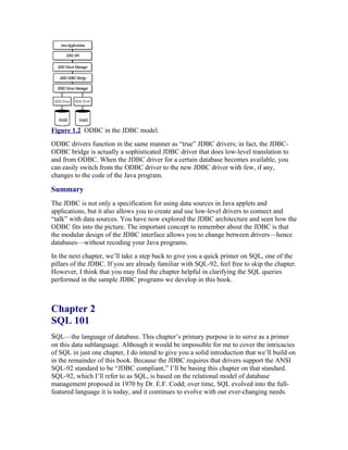 Figure 1.2 ODBC in the JDBC model.
ODBC drivers function in the same manner as “true” JDBC drivers; in fact, the JDBC-
ODBC bridge is actually a sophisticated JDBC driver that does low-level translation to
and from ODBC. When the JDBC driver for a certain database becomes available, you
can easily switch from the ODBC driver to the new JDBC driver with few, if any,
changes to the code of the Java program.

Summary
The JDBC is not only a specification for using data sources in Java applets and
applications, but it also allows you to create and use low-level drivers to connect and
“talk” with data sources. You have now explored the JDBC architecture and seen how the
ODBC fits into the picture. The important concept to remember about the JDBC is that
the modular design of the JDBC interface allows you to change between drivers—hence
databases—without recoding your Java programs.
In the next chapter, we’ll take a step back to give you a quick primer on SQL, one of the
pillars of the JDBC. If you are already familiar with SQL-92, feel free to skip the chapter.
However, I think that you may find the chapter helpful in clarifying the SQL queries
performed in the sample JDBC programs we develop in this book.



Chapter 2
SQL 101
SQL—the language of database. This chapter’s primary purpose is to serve as a primer
on this data sublanguage. Although it would be impossible for me to cover the intricacies
of SQL in just one chapter, I do intend to give you a solid introduction that we’ll build on
in the remainder of this book. Because the JDBC requires that drivers support the ANSI
SQL-92 standard to be “JDBC compliant,” I’ll be basing this chapter on that standard.
SQL-92, which I’ll refer to as SQL, is based on the relational model of database
management proposed in 1970 by Dr. E.F. Codd; over time, SQL evolved into the full-
featured language it is today, and it continues to evolve with our ever-changing needs.
 