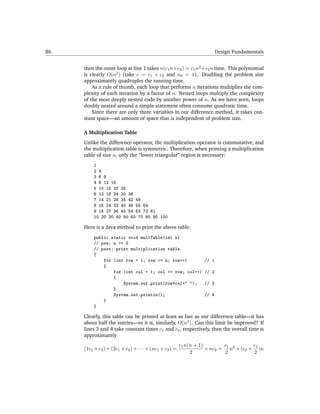 86                                                                       Design Fundamentals


     then the outer loop at line 1 takes n(c1 n+c2 ) = c1 n2 +c2 n time. This polynomial
     is clearly O(n2 ) (take c = c1 + c2 and n0 = 1). Doubling the problem size
     approximately quadruples the running time.
         As a rule of thumb, each loop that performs n iterations multiplies the com-
     plexity of each iteration by a factor of n. Nested loops multiply the complexity
     of the most deeply nested code by another power of n. As we have seen, loops
     doubly nested around a simple statement often consume quadratic time.
         Since there are only three variables in our difference method, it takes con-
     stant space—an amount of space that is independent of problem size.

     A Multiplication Table
     Unlike the difference operator, the multiplication operator is commutative, and
     the multiplication table is symmetric. Therefore, when printing a multiplication
     table of size n, only the “lower triangular” region is necessary:
          1
          2 4
          3 6 9
          4 8 12 16
          5 10 15 20 25
          6 12 18 24 30 36
          7 14 21 28 35 42 49
          8 16 24 32 40 48 56 64
          9 18 27 36 45 54 63 72 81
          10 20 30 40 50 60 70 80 90 100

     Here is a Java method to print the above table:
          public static void multTable(int n)
          // pre: n >= 0
          // post: print multiplication table
          {
              for (int row = 1; row <= n; row++)                  // 1
              {
                  for (int col = 1; col <= row; col++)            // 2
                  {
                      System.out.print(row*col+" ");              // 3
                  }
                  System.out.println();                           // 4
              }
          }

     Clearly, this table can be printed at least as fast as our difference table—it has
     about half the entries—so it is, similarly, O(n2 ). Can this limit be improved? If
     lines 3 and 4 take constant times c1 and c2 , respectively, then the overall time is
     approximately
                                                         c1 n(n + 1)        c1         c1
     (1c1 + c2 ) + (2c1 + c2 ) + · · · + (nc1 + c2 ) =               + nc2 = n2 + (c2 + )n
                                                              2             2          2
 