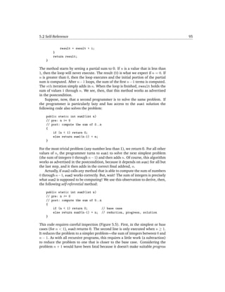 5.2 Self-Reference                                                                   95


            result = result + i;
        }
        return result;
    }

The method starts by setting a partial sum to 0. If n is a value that is less than
1, then the loop will never execute. The result (0) is what we expect if n = 0. If
n is greater than 0, then the loop executes and the initial portion of the partial
sum is computed. After n − 1 loops, the sum of the ﬁrst n − 1 terms is computed.
The nth iteration simply adds in n. When the loop is ﬁnished, result holds the
sum of values 1 through n. We see, then, that this method works as advertised
in the postcondition.
    Suppose, now, that a second programmer is to solve the same problem. If
the programmer is particularly lazy and has access to the sum1 solution the
following code also solves the problem:

    public static int sum2(int n)
    // pre: n >= 0
    // post: compute the sum of 0..n
    {
        if (n < 1) return 0;
        else return sum1(n-1) + n;
    }

For the most trivial problem (any number less than 1), we return 0. For all other
values of n, the programmer turns to sum1 to solve the next simplest problem
(the sum of integers 0 through n − 1) and then adds n. Of course, this algorithm
works as advertised in the postcondition, because it depends on sum1 for all but
the last step, and it then adds in the correct ﬁnal addend, n.
    Actually, if sum2 calls any method that is able to compute the sum of numbers
0 through n−1, sum2 works correctly. But, wait! The sum of integers is precisely
what sum2 is supposed to be computing! We use this observation to derive, then,
the following self-referential method:

    public static int sum3(int n)
    // pre: n >= 0
    // post: compute the sum of 0..n
    {
        if (n < 1) return 0;         // base case
        else return sum3(n-1) + n; // reduction, progress, solution
    }

This code requires careful inspection (Figure 5.5). First, in the simplest or base
cases (for n < 1), sum3 returns 0. The second line is only executed when n ≥ 1.
It reduces the problem to a simpler problem—the sum of integers between 0 and
n − 1. As with all recursive programs, this requires a little work (a subtraction)
to reduce the problem to one that is closer to the base case. Considering the
problem n + 1 would have been fatal because it doesn’t make suitable progress
 
