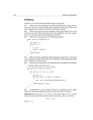 112                                                              Design Fundamentals


      Problems
      Solutions to the odd-numbered problems begin on page 462.
      5.1     What is the time complexity associated with accessing a single value in
      an array? The Vector class is clearly more complex than the array. What is the
      time complexity of accessing an element with the get method?
      5.2     What is the worst-case time complexity of the index-based remove code
      in the Vector class? What is the best-case time complexity? (You may assume
      the Vector does not get resized during this operation.)
      5.3     What is the running time of the following method?
          public static int reduce(int n)
          {
              int result = 0;
              while (n > 1)
              {
                  n = n/2;
                  result = result+1;
              }
              return result;
          }

      5.4     What is the time complexity of determining the length of an n-character
      null-terminated string? What is the time complexity of determining the length
      of an n-character counted string?
      5.5     What is the running time of the following matrix multiplication method?
          // square matrix multiplication
          // m1, m2, and result are n by n arrays
          for (int row = 0; row < n; row++)
          {
              for (int col = 0; col < n; col++)
              {
                  int sum = 0;
                  for (int entry = 0; entry < n; entry++)
                  {
                      sum = sum + m1[row][entry]*m2[entry][col];
                  }
                  result[row][col] = sum;
              }
          }

      5.6    In Deﬁnition 5.1 we see what it means for a function to be an upper
      bound. An alternative deﬁnition provides a lower bound for a function:
      Deﬁnition 5.2 A function f (n) is Ω(g(n)) (read “big-omega of g” or “at least
      order g”), if and only if there exist two positive constants, c and n0 , such that
                                       f (n) ≥ c · g(n)
      for all n ≥ n0 .
 