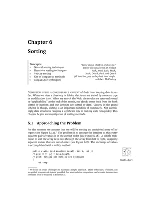 Chapter 6
Sorting

    Concepts:                                            “Come along, children. Follow me.”
       Natural sorting techniques                           Before you could wink an eyelash
       Recursive sorting techniques                                   Jack, Knak, Lack, Mack,
       Vector sorting                                         Nack, Ouack, Pack, and Quack
       Use of compareTo methods                  fell into line, just as they had been taught.
       Comparator techniques                                              —Robert McCloskey




C OMPUTERS SPEND A CONSIDERABLE AMOUNT of their time keeping data in or-
der. When we view a directory or folder, the items are sorted by name or type
or modiﬁcation date. When we search the Web, the results are returned sorted
by “applicability.” At the end of the month, our checks come back from the bank
sorted by number, and our deposits are sorted by date. Clearly, in the grand
scheme of things, sorting is an important function of computers. Not surpris-
ingly, data structures can play a signiﬁcant role in making sorts run quickly. This
chapter begins an investigation of sorting methods.


6.1 Approaching the Problem
For the moment we assume that we will be sorting an unordered array of in-
tegers (see Figure 6.1a).1 The problem is to arrange the integers so that every
adjacent pair of values is in the correct order (see Figure 6.1b). A simple tech-
nique to sort the array is to pass through the array from left to right, swapping
adjacent values that are out of order (see Figure 6.2). The exchange of values
is accomplished with a utility method:

      public static void swap(int data[], int i, int j)
      // pre: 0 <= i,j < data.length
      // post: data[i] and data[j] are exchanged
      {                                                                                            BubbleSort
          int temp;

1 We focus on arrays of integers to maintain a simple approach. These techniques, of course, can
be applied to vectors of objects, provided that some relative comparison can be made between two
elements. This is discussed in Section 6.7.
 