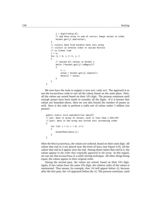 136                                                                             Sorting


                   j = digit(value,d);
                   // add data value to end of vector; keeps values in order
                   bucket.get(j).add(value);
              }
              // collect data from buckets back into array
              // collect in reverse order to unload Vectors
              // in linear time
              i = n;
              for (j = 9; j >= 0; j--)
              {
                  // unload all values in bucket j
                  while (!bucket.get(j).isEmpty())
                  {
                      i--;
                      value = bucket.get(j).remove();
                      data[i] = value;
                  }
              }
          }

          We now have the tools to support a new sort, radix sort. The approach is to
      use the bucketPass code to sort all the values based on the units place. Next,
      all the values are sorted based on their 10’s digit. The process continues until
      enough passes have been made to consider all the digits. If it is known that
      values are bounded above, then we can also bound the number of passes as
      well. Here is the code to perform a radix sort of values under 1 million (six
      passes):

          public static void radixSort(int data[])
          // pre: data is array of values; each is less than 1,000,000
          // post: data in the array are sorted into increasing order
          {
              for (int i = 0; i < 6; i++)
              {
                  bucketPass(data,i);
              }
          }

      After the ﬁrst bucketPass, the values are ordered, based on their units digit. All
      values that end in 0 are placed near the front of data (see Figure 6.9), all the
      values that end in 9 appear near the end. Among those values that end in 0, the
      values appear in the order they originally appeared in the array. In this regard,
      we can say that bucketPass is a stable sorting technique. All other things being
      equal, the values appear in their original order.
          During the second pass, the values are sorted, based on their 10’s digit.
      Again, if two values have the same 10’s digit, the relative order of the values is
      maintained. That means, for example, that 140 will appear before 42, because
      after the ﬁrst pass, the 140 appeared before the 42. The process continues, until
 