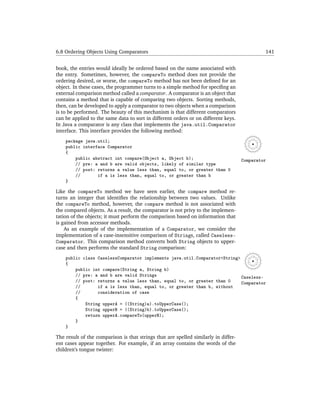 6.8 Ordering Objects Using Comparators                                                        141


book, the entries would ideally be ordered based on the name associated with
the entry. Sometimes, however, the compareTo method does not provide the
ordering desired, or worse, the compareTo method has not been deﬁned for an
object. In these cases, the programmer turns to a simple method for speciﬁng an
external comparison method called a comparator. A comparator is an object that
contains a method that is capable of comparing two objects. Sorting methods,
then, can be developed to apply a comparator to two objects when a comparison
is to be performed. The beauty of this mechanism is that different comparators
can be applied to the same data to sort in different orders or on different keys.
In Java a comparator is any class that implements the java.util.Comparator
interface. This interface provides the following method:
    package java.util;
    public interface Comparator
    {
        public abstract int compare(Object a, Object b);                             Comparator
        // pre: a and b are valid objects, likely of similar type
        // post: returns a value less than, equal to, or greater than 0
        //       if a is less than, equal to, or greater than b
    }

Like the compareTo method we have seen earlier, the compare method re-
turns an integer that identiﬁes the relationship between two values. Unlike
the compareTo method, however, the compare method is not associated with
the compared objects. As a result, the comparator is not privy to the implemen-
tation of the objects; it must perform the comparison based on information that
is gained from accessor methods.
    As an example of the implementation of a Comparator, we consider the
implementation of a case-insensitive comparison of Strings, called Caseless-
Comparator. This comparison method converts both String objects to upper-
case and then performs the standard String comparison:
    public class CaselessComparator implements java.util.Comparator<String>
    {
        public int compare(String a, String b)
        // pre: a and b are valid Strings                                   Caseless-
        // post: returns a value less than, equal to, or greater than 0     Comparator
        //       if a is less than, equal to, or greater than b, without
        //       consideration of case
        {
            String upperA = ((String)a).toUpperCase();
            String upperB = ((String)b).toUpperCase();
            return upperA.compareTo(upperB);
        }
    }

The result of the comparison is that strings that are spelled similarly in differ-
ent cases appear together. For example, if an array contains the words of the
children’s tongue twister:
 