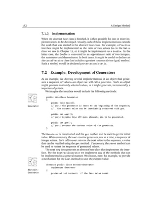 152                                                                               A Design Method


                  7.1.3    Implementation
                  When the abstract base class is ﬁnished, it is then possible for one or more im-
                  plementations to be developed. Usually each of these implementations extends
                  the work that was started in the abstract base class. For example, a Fraction
                  interface might be implemented as the ratio of two values (as in the Ratio
                  class we saw in Chapter 1), or it might be implemented as a double. In the
                  latter case, the double is converted to an approximate ratio of two integers,
                  the numerator and denominator. In both cases, it might be useful to declare an
                  AbstractFraction class that includes a greatest common divisor (gcd) method.
                  Such a method would be declared protected and static.


                  7.2     Example: Development of Generators
                  As an example, we develop several implementations of an object that gener-
                  ates a sequence of values—an object we will call a generator. Such an object
                  might generate randomly selected values, or it might generate, incrementally, a
                  sequence of primes.
                     We imagine the interface would include the following methods:

                      public interface Generator
                      {
                          public void reset();
      Generator           // post: the generator is reset to the beginning of the sequence;
                          //   the current value can be immediately retrieved with get.

                          public int next();
                          // post: returns true iff more elements are to be generated.

                          public int get();
                          // post: returns the current value of the generator.
                      }

                  The Generator is constructed and the get method can be used to get its initial
                  value. When necessary, the next routine generates, one at a time, a sequence of
                  integer values. Each call to next returns the next value in the sequence, a value
                  that can be recalled using the get method. If necessary, the reset method can
                  be used to restart the sequence of generated values.
                      The next step is to generate an abstract base class that implements the inter-
                  face. For the AbstractGenerator we implement any of the methods that can
                  be implemented in a general manner. We choose, here, for example, to provide
                  a mechanism for the next method to save the current value:

                      abstract public class AbstractGenerator
                          implements Generator
      Abstract-       {
      Generator           protected int current; // the last value saved
 