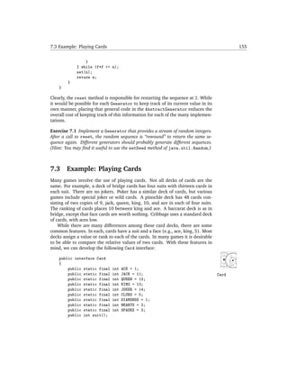 7.3 Example: Playing Cards                                                                 155


                 }
             } while (f*f <= n);
             set(n);
             return n;
        }
    }

Clearly, the reset method is responsible for restarting the sequence at 2. While
it would be possible for each Generator to keep track of its current value in its
own manner, placing that general code in the AbstractGenerator reduces the
overall cost of keeping track of this information for each of the many implemen-
tations.

Exercise 7.1 Implement a Generator that provides a stream of random integers.
After a call to reset, the random sequence is “rewound” to return the same se-
quence again. Different generators should probably generate different sequences.
(Hint: You may ﬁnd it useful to use the setSeed method of java.util.Random.)



7.3     Example: Playing Cards
Many games involve the use of playing cards. Not all decks of cards are the
same. For example, a deck of bridge cards has four suits with thirteen cards in
each suit. There are no jokers. Poker has a similar deck of cards, but various
games include special joker or wild cards. A pinochle deck has 48 cards con-
sisting of two copies of 9, jack, queen, king, 10, and ace in each of four suits.
The ranking of cards places 10 between king and ace. A baccarat deck is as in
bridge, except that face cards are worth nothing. Cribbage uses a standard deck
of cards, with aces low.
    While there are many differences among these card decks, there are some
common features. In each, cards have a suit and a face (e.g., ace, king, 5). Most
decks assign a value or rank to each of the cards. In many games it is desirable
to be able to compare the relative values of two cards. With these features in
mind, we can develop the following Card interface:

    public interface Card
    {
        public static final    int   ACE = 1;
        public static final    int   JACK = 11;                                     Card
        public static final    int   QUEEN = 12;
        public static final    int   KING = 13;
        public static final    int   JOKER = 14;
        public static final    int   CLUBS = 0;
        public static final    int   DIAMONDS = 1;
        public static final    int   HEARTS = 2;
        public static final    int   SPADES = 3;
        public int suit();
 