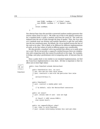 158                                                                               A Design Method


                                 case CLUBS: cardName += " of Clubs"; break;
                                 case SPADES: cardName += " of Spades"; break;
                               }
                               return cardName;
                           }
                      }

                  Our abstract base class also provides a protected random number generator that
                  returns values from 0 to max-1. We make use of this in the default constructor
                  for a standard deck; it picks a random card from the usual 52. The cards are
                  indexed from the ace of clubs through the king of spades. Thus, the face and
                  suit methods must use division and modulo operators to split the card index
                  into the two constituent parts. By default, the value method returns the face of
                  the card as its value. This is likely to be different for different implementations
                  of cards, as the face values of cards in different games vary considerably.
                      We also provide a standard toString method that allows us to easily print
                  out a card. We do not provide a compareTo method because there are complex-
                  ities with comparing cards that cannot be predicted at this stage. For example,
                  in bridge, suits play a predominant role in comparing cards. In baccarat they do
                  not.
                      Since a poker deck is very similar to our standard implementation, we ﬁnd
                  the PokerCard implementation is very short. All that is important is that we
                  allow aces to have high values:
                      public class PokerCard extends     AbstractCard
                      {
                          public PokerCard(int face,     int suit)
      PokerCard           // pre: face and suit have     valid values
                          // post: constructs a card     with the particular face value
                          {
                              set(suit*13+face-1);
                          }

                           public PokerCard()
                           // post: construct a random poker card.
                           {
                               // by default, calls the AbstractCard constructor
                           }

                           public int value()
                           // post: returns rank of card - aces are high
                           {
                               if (face() == ACE) return KING+1;
                               else return face();
                           }

                           public int compareTo(Object other)
                           // pre: other is valid PokerCard
                           // post: returns relationship between this card and other
 