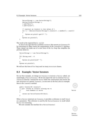 8.3 Example: Vector Iterators                                                               165


        Vector<String> v = new Vector<String>();
        AbstractIterator<String> i;
        v.add("Hello");
        v.add("world!");

        // construct an iterator to view values of v
        for (i = (AbstractIterator<String>)v.iterator(); i.hasNext(); i.next())
        {
            System.out.print(i.get()+" ");
        }
        System.out.println();
    }

The result is the expected Hello world!
    In Java 5 any type that has a method iterator that returns an Iterator<T>
for traversing an object meets the requirements of the Iterable<T> interface.
These classes can make use of a new form of the for loop that simpliﬁes the
previous idiom to:

    Vector<String> v = new Vector<String>();
    ...
    for (String word : v)
    {
        System.out.print(word+" ");
    }
    System.out.println();

We will see this form of for loop used on many structure classes.


8.3     Example: Vector Iterators
For our ﬁrst example, we design an Iterator to traverse a Vector called, not
surprisingly, a VectorIterator. We do not expect the user to construct Vector-
Iterators directly—instead the Vector hides the construction and returns the
new structure as a generic Iterator, as was seen in the HelloWorld example.
Here is the iterator method:

    public Iterator<E> iterator()
    // post: returns an iterator allowing one to
    //       view elements of vector                                             Vector
    {
        return new VectorIterator<E>(this);
    }

When a Vector constructs an Iterator, it provides a reference to itself (this)
as a parameter. This reference is used by the VectorIterator to recall which
Vector it is traversing.
    We now consider the interface for a VectorIterator:




                                                                                 Vector-
                                                                                 Iterator
 