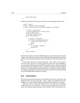 172                                                                              Iterators


               return base.get();
          }

      Finally, the substance of the iterator is found in the remaining method, next:

          public T next()
          // pre: traversal has more elements
          // post: returns current value and increments the iterator
          {
              T current = base.next();
              // record observation of current value
              observed.add(current);
              // now seek next new value
              while (base.hasNext())
              {
                  T possible = base.get();
                  if (!observed.contains(possible))
                  {   // new value found! leave
                      break;
                  } else {
                      // old value, continue
                      base.next();
                  }
              }
              return current;
          }

      Because this routine can only be called if there is a current value, we record the
      current value in the observed list. The method then increments the base iterator
      until a new, previously unobserved value is produced, or the base iterator runs
      dry.
           Some subtle details are worth noting here. First, while we have used a
      VectorIterator on a Vector of Strings, the UniqueFilter can be applied, as
      is, to any type of iterator and can deliver any type of value. All that is required
      is that the base type support the equals method. Secondly, as the ﬁlter iterator
      progresses, it forces the base iterator to progress, too. Because of this, two ﬁlters
      are usually not applied to the same base iterator, and the base iterator should
      never be modiﬁed while the ﬁlter is running.


      8.6     Conclusions
      We have seen that data structures can sometimes be used to control the way
      programs focus on and access data. This is made very explicit with Java’s
      Enumeration construct that facilitates visiting all the elements of a structure.
         When we wish to traverse the elements of a data structure in a predeter-
      mined order, we use an Iterator. The Iterator provides access to the ele-
      ments of a structure using an interface that is similar to that of an Enumeration.
 