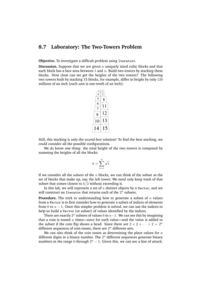 8.7     Laboratory: The Two-Towers Problem

Objective. To investigate a difﬁcult problem using Iterators.
Discussion. Suppose that we are given n uniquely sized cubic blocks and that
each block has a face area between 1 and n. Build two towers by stacking these
blocks. How close can we get the heights of the two towers? The following
two towers built by stacking 15 blocks, for example, differ in height by only 129
millions of an inch (each unit is one-tenth of an inch):
                                           1   2
                                       4       3
                                       5           8
                                       6
                                               11
                                      7
                                      9 12
                                     10 13
                                    14 15

Still, this stacking is only the second-best solution! To ﬁnd the best stacking, we
could consider all the possible conﬁgurations.
    We do know one thing: the total height of the two towers is computed by
summing the heights of all the blocks:
                                               n
                                                       √
                                   h=                      i
                                           i=1

If we consider all the subsets of the n blocks, we can think of the subset as the
set of blocks that make up, say, the left tower. We need only keep track of that
subset that comes closest to h/2 without exceeding it.
    In this lab, we will represent a set of n distinct objects by a Vector, and we
will construct an Iterator that returns each of the 2n subsets.
Procedure. The trick to understanding how to generate a subset of n values
from a Vector is to ﬁrst consider how to generate a subset of indices of elements
from 0 to n − 1. Once this simpler problem is solved, we can use the indices to
help us build a Vector (or subset) of values identiﬁed by the indices.
    There are exactly 2n subsets of values 0 to n−1. We can see this by imagining
that a coin is tossed n times—once for each value—and the value is added to
the subset if the coin ﬂip shows a head. Since there are 2 × 2 × · · · × 2 = 2n
different sequences of coin tosses, there are 2n different sets.
    We can also think of the coin tosses as determining the place values for n
different digits in a binary number. The 2n different sequences generate binary
numbers in the range 0 through 2n − 1. Given this, we can see a line of attack:
 
