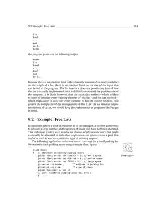 9.2 Example: Free Lists                                                                       183


    I'm
    Ada!
    ...
    mad
    am I...
    madam

the program generates the following output:

    madam
    I'm
    Adam!
    ...
    Ada!
    mad
    am I...

Because there is no practical limit (other than the amount of memory available)
on the length of a list, there is no practical limit on the size of the input that
can be fed to the program. The list interface does not provide any hint of how
the list is actually implemented, so it is difﬁcult to estimate the performance of
the program. It is likely, however, that the contains method—which is likely
to have to consider every existing element of the list—and the add method—
which might have to pass over every element to ﬁnd its correct position—will
govern the complexity of the management of this List. As we consider imple-
mentations of Lists, we should keep the performance of programs like Unique
in mind.


9.2     Example: Free Lists
In situations where a pool of resources is to be managed, it is often convenient
to allocate a large number and keep track of those that have not been allocated.
This technique is often used to allocate chunks of physical memory that might
eventually be allocated to individual applications or printers from a pool that
might be used to service a particular type of printing request.
    The following application maintains rental contracts for a small parking lot.
We maintain each parking space using a simple class, Space:

    class Space
    {   // structure describing parking space
        public final static int COMPACT = 0; // small space                          ParkingLot
        public final static int MINIVAN = 1; // medium space
        public final static int TRUCK = 2;    // large space
        protected int number;       // address in parking lot
        protected int size;         // size of space
        public Space(int n, int s)
        // post: construct parking space #n, size s
        {
 