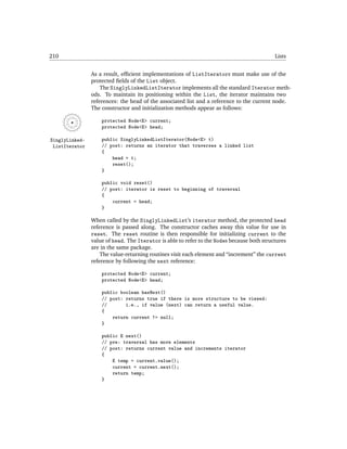 210                                                                                         Lists


                As a result, efﬁcient implementations of ListIterators must make use of the
                protected ﬁelds of the List object.
                    The SinglyLinkedListIterator implements all the standard Iterator meth-
                ods. To maintain its positioning within the List, the iterator maintains two
                references: the head of the associated list and a reference to the current node.
                The constructor and initialization methods appear as follows:

                    protected Node<E> current;
                    protected Node<E> head;

SinglyLinked-       public SinglyLinkedListIterator(Node<E> t)
 ListIterator       // post: returns an iterator that traverses a linked list
                    {
                        head = t;
                        reset();
                    }

                    public void reset()
                    // post: iterator is reset to beginning of traversal
                    {
                        current = head;
                    }

                When called by the SinglyLinkedList’s iterator method, the protected head
                reference is passed along. The constructor caches away this value for use in
                reset. The reset routine is then responsible for initializing current to the
                value of head. The Iterator is able to refer to the Nodes because both structures
                are in the same package.
                    The value-returning routines visit each element and “increment” the current
                reference by following the next reference:

                    protected Node<E> current;
                    protected Node<E> head;

                    public boolean hasNext()
                    // post: returns true if there is more structure to be viewed:
                    //       i.e., if value (next) can return a useful value.
                    {
                        return current != null;
                    }

                    public E next()
                    // pre: traversal has more elements
                    // post: returns current value and increments iterator
                    {
                        E temp = current.value();
                        current = current.next();
                        return temp;
                    }
 