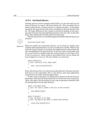 234                                                                               Linear Structures


                  10.2.2     List-Based Queues
                  Drawing upon our various analogies with real life, it is clear that there are two
                  points of interest in a queue: the head and the tail. This two-ended view of
                  queues makes the list a natural structure to support the queue. In this imple-
                  mentation, the head and tail of the queue correspond to the head and tail of the
                  list. The major difference is that a queue is restricted to peeking at and remov-
                  ing values from the head and appending elements to the tail. Lists, on the other
                  hand, allow adding and removing values from both ends.
                       This discussion leads us to the following protected ﬁeld within the QueueList
                  structure:

                      protected List<E> data;

      QueueList   When we consider the constructor, however, we are forced to consider more
                  carefully which implementation of a list is actually most suitable. While for the
                  stack the SinglyLinkedList was ideal, that implementation only provides efﬁ-
                  cient manipulation of the head of the list. To get fast access to both ends of the
                  list, we are forced to consider either the DoublyLinkedList (see Figure 10.5)
                  or the CircularList. Either would be time-efﬁcient here, but we choose the
                  more compact CircularList. We now consider our constructor:

                      public QueueList()
                      // post: constructs a new, empty queue
                      {
                          data = new CircularList<E>();
                      }

                  Notice that, because the List structure has unbounded size, the Queue structure
                  built atop it is also unbounded. This is a nice feature, since many applications
                  of queues have no easily estimated upper bound.
                      To add a value to the queue, we simply add an element to the tail of the list.
                  Removing a value from the list provides what we need for the remove operation.
                  (Note, once again, that the decision to have remove operations symmetric with
                  the add operations was the right decision.)

                      public void add(E value)
                      // post: the value is added to the tail of the structure
                      {
                          data.addLast(value);
                      }

                      public E remove()
                      // pre: the queue is not empty
                      // post: the head of the queue is removed and returned
                      {
                          return data.removeFirst();
                      }
 