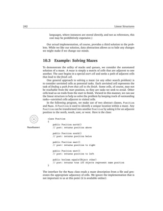 242                                                                             Linear Structures


                       languages, where instances are stored directly, and not as references, this
                       cost may be prohibitively expensive.)

                  Our actual implementation, of course, provides a third solution to the prob-
               lem. While we like our solution, data abstraction allows us to hide any changes
               we might make if we change our minds.


               10.3        Example: Solving Mazes
               To demonstrate the utility of stacks and queues, we consider the automated
               solution of a maze. A maze is simply a matrix of cells that are adjacent to one
               another. The user begins in a special start cell and seeks a path of adjacent cells
               that lead to the ﬁnish cell.
                   One general approach to solving a maze (or any other search problem) is
               to consider unvisited cells as potential tasks. Each unvisited cell represents the
               task of ﬁnding a path from that cell to the ﬁnish. Some cells, of course, may not
               be reachable from the start position, so they are tasks we seek to avoid. Other
               cells lead us on trails from the start to ﬁnish. Viewed in this manner, we can use
               the linear structure to help us solve the problem by keeping track of outstanding
               tasks—unvisited cells adjacent to visited cells.
                   In the following program, we make use of two abstract classes, Position
               and Maze. A Position is used to identify a unique location within a maze. Any
               Position can be transformed into another Position by asking it for an adjacent
               position to the north, south, east, or west. Here is the class:

                   class Position
                   {
                       public Position north()
  MazeRunner           // post: returns position above

                         public Position south()
                         // post: returns position below

                         public Position east()
                         // post: returns position to right

                         public Position west()
                         // post: returns position to left

                         public boolean equals(Object other)
                         // post: returns true iff objects represent same position
                   }

               The interface for the Maze class reads a maze description from a ﬁle and gen-
               erates the appropriate adjacency of cells. We ignore the implementation that is
               not important to us at this point (it is available online):
 