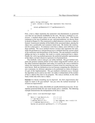 10                                                       The Object-Oriented Method



              public String toString()
              // post: returns a string that represents this fraction.
              {
                  return getNumerator()+"/"+getDenominator();
              }
         }

     First, a Ratio object maintains the numerator and denominator as protected
     ints that are not directly modiﬁable by the user. The Ratio method is a con-
     structor: a method whose name is the same as that of the class. (The formal
     comments at the top of methods are pre- and postconditions; we discuss these
     in detail in Chapter 2.) The constructor is called whenever a new Ratio object is
     formed. Constructors initialize all the ﬁelds of the associated object, placing the
     object into a predictable and consistent initial state. We declare the construc-
     tors for a class public. To construct a new Ratio object, users will have to call
     these methods. The value method returns a double that represents the ratio,
     while the getNumerator and getDenominator methods fetch the current values
     of the numerator and denominator of the fraction. The add method is useful for
     adding one Ratio to another; the result is a newly constructed Ratio object.
     Finally, the toString method generates the preferred printable representation
     of the object; we have chosen to represent it in fractional form.
          Two methods, reduce and gcd, are utility methods. The gcd method com-
     putes the greatest common divisor of two values using Euclid’s method, one of
     the oldest numerical algorithms used today. It is used by the reduce method to
     reduce the numerator and denominator to lowest terms by removing any com-
     mon factors. Both are declared protected because computing the reduction is
     not a necessary (or obvious) operation to be performed on ratios of integers;
     it’s part of the implementation. The gcd method is declared static because
     the algorithm can be used at any time—its utility is independent of the number
     of Ratio objects that exist in our program. The reduce method, on the other
     hand, works only with a Ratio object.

     Exercise 1.1 Nearly everything can be improved. Are there improvements that
     might be made to the gcd method? Can you write the method iteratively? Is
     iteration an improvement?

        As with the Ratio class, data ﬁelds are usually declared protected. To ma-
     nipulate protected ﬁelds the user must invoke public methods. The following
     example demonstrates the manipulation of the Ratio class:

         public static void main(String[] args)
         {
             Ratio r = new Ratio(1,1);      // r == 1.0
             r = new Ratio(1,2);            // r == 0.5
             r.add(new Ratio(1,3));         // sum computed, but r still 0.5
             r = r.add(new Ratio(2,8));     // r == 0.75
             System.out.println(r.getValue()); // 0.75 printed
 