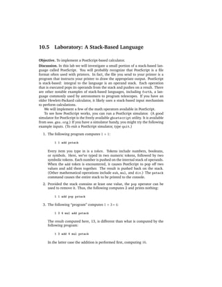 10.5      Laboratory: A Stack-Based Language

Objective. To implement a PostScript-based calculator.
Discussion. In this lab we will investigate a small portion of a stack-based lan-
guage called PostScript. You will probably recognize that PostScript is a ﬁle
format often used with printers. In fact, the ﬁle you send to your printer is a
program that instructs your printer to draw the appropriate output. PostScript
is stack-based: integral to the language is an operand stack. Each operation
that is executed pops its operands from the stack and pushes on a result. There
are other notable examples of stack-based languages, including forth, a lan-
guage commonly used by astronomers to program telescopes. If you have an
older Hewlett-Packard calculator, it likely uses a stack-based input mechanism
to perform calculations.
    We will implement a few of the math operators available in PostScript.
    To see how PostScript works, you can run a PostScript simulator. (A good
simulator for PostScript is the freely available ghostscript utility. It is available
from www.gnu.org.) If you have a simulator handy, you might try the following
example inputs. (To exit a PostScript simulator, type quit.)

  1. The following program computes 1 + 1:

          1 1 add pstack

      Every item you type in is a token. Tokens include numbers, booleans,
      or symbols. Here, we’ve typed in two numeric tokens, followed by two
      symbolic tokens. Each number is pushed on the internal stack of operands.
      When the add token is encountered, it causes PostScript to pop off two
      values and add them together. The result is pushed back on the stack.
      (Other mathematical operations include sub, mul, and div.) The pstack
      command causes the entire stack to be printed to the console.
  2. Provided the stack contains at least one value, the pop operator can be
     used to remove it. Thus, the following computes 2 and prints nothing:

          1 1 add pop pstack

  3. The following “program” computes 1 + 3 ∗ 4:

          1 3 4 mul add pstack

      The result computed here, 13, is different than what is computed by the
      following program:

          1 3 add 4 mul pstack

      In the latter case the addition is performed ﬁrst, computing 16.
 