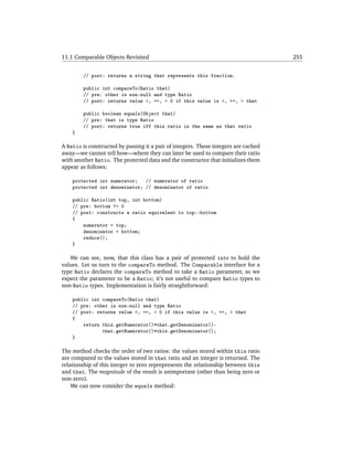 11.1 Comparable Objects Revisited                                                    255


        // post: returns a string that represents this fraction.

        public int compareTo(Ratio that)
        // pre: other is non-null and type Ratio
        // post: returns value <, ==, > 0 if this value is <, ==, > that

        public boolean equals(Object that)
        // pre: that is type Ratio
        // post: returns true iff this ratio is the same as that ratio
    }

A Ratio is constructed by passing it a pair of integers. These integers are cached
away—we cannot tell how—where they can later be used to compare their ratio
with another Ratio. The protected data and the constructor that initializes them
appear as follows:

    protected int numerator; // numerator of ratio
    protected int denominator; // denominator of ratio

    public Ratio(int top, int bottom)
    // pre: bottom != 0
    // post: constructs a ratio equivalent to top::bottom
    {
        numerator = top;
        denominator = bottom;
        reduce();
    }

   We can see, now, that this class has a pair of protected ints to hold the
values. Let us turn to the compareTo method. The Comparable interface for a
type Ratio declares the compareTo method to take a Ratio parameter, so we
expect the parameter to be a Ratio; it’s not useful to compare Ratio types to
non-Ratio types. Implementation is fairly straightforward:

    public int compareTo(Ratio that)
    // pre: other is non-null and type Ratio
    // post: returns value <, ==, > 0 if this value is <, ==, > that
    {
        return this.getNumerator()*that.getDenominator()-
               that.getNumerator()*this.getDenominator();
    }

The method checks the order of two ratios: the values stored within this ratio
are compared to the values stored in that ratio and an integer is returned. The
relationship of this integer to zero reprepresents the relationship between this
and that. The magnitude of the result is unimportant (other than being zero or
non-zero).
    We can now consider the equals method:
 
