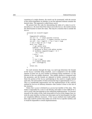260                                                                 Ordered Structures


      consisting of a single element, the search can be terminated, with the success
      of the search dependent on whether or not the indicated element contains the
      desired value. This approach is called binary search.
          We present here the code for determining the index of a value in an Or-
      deredVector. Be aware that if the value is not in the Vector, the routine returns
      the ideal location to insert the value. This may be a location that is outside the
      Vector.
          protected int locate(E target)
          {
              Comparable<E> midValue;
              int low = 0; // lowest possible location
              int high = data.size(); // highest possible location
              int mid = (low + high)/2; // low <= mid <= high
              // mid == high iff low == high
              while (low < high) {
                  // get median value
                  midValue = data.get(mid);
                  // determine on which side median resides:
                  if (midValue.compareTo(target) < 0) {
                      low = mid+1;
                  } else {
                      high = mid;
                  }
                  // low <= high
                  // recompute median index
                  mid = (low+high)/2;
              }
              return low;
          }
          For each iteration through the loop, low and high determine the bounds
      of the Vector currently being searched. mid is computed to be the middle
      element (if there are an even number of elements being considered, it is the
      leftmost of the two middle elements). This middle element is compared with
      the parameter, and the bounds are adjusted to further constrain the search.
      Since the portion of the Vector participating in the search is roughly halved
      each time, the total number of times around the loop is approximately O(log n).
      This is a considerable improvement over the implementation of the indexOf
      method for Vectors of arbitrary elements—that routine is linear in the size of
      the structure.
          Notice that locate is declared as a protected member of the class. This
      makes it impossible for a user to call directly, and makes it more difﬁcult for a
      user to write code that depends on the underlying implementation. To convince
      yourself of the utility of this, both OrderedStructures of this chapter have ex-
      actly the same interface (so these two data types can be interchanged), but they
      are completely different structures. If the locate method were made public,
      then code could be written that makes use of this Vector-speciﬁc method, and
      it would be impossible to switch implementations.
 