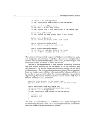 12                                                     The Object-Oriented Method


             // balance is the starting balance
             // post: constructs a bank account with desired balance

             public boolean equals(Object other)
             // pre: other is a valid bank account
             // post: returns true if this bank account is the same as other

             public String getAccount()
             // post: returns the bank account number of this account

             public double getBalance()
             // post: returns the balance of this bank account

             public void deposit(double amount)
             // post: deposit money in the bank account

             public void withdraw(double amount)
             // pre: there are sufficient funds in the account
             // post: withdraw money from the bank account
         }

     The substance of these methods has purposefully been removed because, again,
     it is unimportant for us to know exactly how a BankAccount is implemented.
     We have ways to construct and compare BankAccounts, as well as ways to read
     the account number or balance, or update the balance.
          Let’s look at the implementation of these methods, individually. To build a
     new bank account, you must use the new operator to call the constructor with
     two parameters. The account number provided never changes over the life of
     the BankAccount—if it were necessary to change the value of the account num-
     ber, a new BankAccount would have to be made, and the balance would have to
     be transferred from one to the other. The constructor plays the important role
     of performing the one-time initialization of the account number ﬁeld. Here is
     the code for a BankAccount constructor:

         protected String account; // the account number
         protected double balance; // the balance associated with account

         public BankAccount(String acc, double bal)
         // pre: account is a string identifying the bank account
         // balance is the starting balance
         // post: constructs a bank account with desired balance
         {
             account = acc;
             balance = bal;
         }

     Two ﬁelds—account and balance—of the BankAccount object are responsible
     for maintaining the object’s state. The account keeps track of the account num-
     ber, while the balance ﬁeld maintains the balance.
 