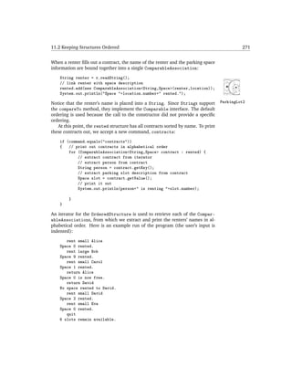 11.2 Keeping Structures Ordered                                                              271


When a renter ﬁlls out a contract, the name of the renter and the parking space
information are bound together into a single ComparableAssociation:
    String renter = r.readString();
    // link renter with space description
    rented.add(new ComparableAssociation<String,Space>(renter,location));
    System.out.println("Space "+location.number+" rented.");

Notice that the renter’s name is placed into a String. Since Strings support        ParkingLot2
the compareTo method, they implement the Comparable interface. The default
ordering is used because the call to the constructor did not provide a speciﬁc
ordering.
   At this point, the rented structure has all contracts sorted by name. To print
these contracts out, we accept a new command, contracts:
    if (command.equals("contracts"))
    {   // print out contracts in alphabetical order
        for (ComparableAssociation<String,Space> contract : rented) {
            // extract contract from iterator
            // extract person from contract
            String person = contract.getKey();
            // extract parking slot description from contract
            Space slot = contract.getValue();
            // print it out
            System.out.println(person+" is renting "+slot.number);

        }
    }

An iterator for the OrderedStructure is used to retrieve each of the Compar-
ableAssociations, from which we extract and print the renters’ names in al-
phabetical order. Here is an example run of the program (the user’s input is
indented):
       rent small Alice
    Space 0 rented.
       rent large Bob
    Space 9 rented.
       rent small Carol
    Space 1 rented.
       return Alice
    Space 0 is now free.
       return David
    No space rented to David.
       rent small David
    Space 2 rented.
       rent small Eva
    Space 0 rented.
       quit
    6 slots remain available.
 