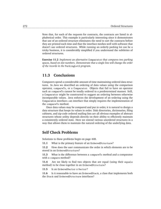 272                                                                  Ordered Structures


      Note that, for each of the requests for contracts, the contracts are listed in al-
      phabetical order. This example is particularly interesting since it demonstrates
      that use of an ordered structure eliminates the need to sort the contracts before
      they are printed each time and that the interface meshes well with software that
      doesn’t use ordered structures. While running an orderly parking lot can be a
      tricky business, it is considerably simpliﬁed if you understand the subtleties of
      ordered structures.

      Exercise 11.2 Implement an alternative Comparator that compares two parking
      spaces, based on slot numbers. Demonstrate that a single line will change the order
      of the records in the ParkingLot2 program.


      11.3      Conclusions
      Computers spend a considerable amount of time maintaining ordered data struc-
      tures. In Java we described an ordering of data values using the comparison
      operator, compareTo, or a Comparator. Objects that fail to have an operator
      such as compareTo cannot be totally ordered in a predetermined manner. Still,
      a Comparator might be constructed to suggest an ordering between otherwise
      incomparable values. Java enforces the development of an ordering using the
      Comparable interface—an interface that simply requires the implementation of
      the compareTo method.
          Once data values may be compared and put in order, it is natural to design a
      data structure that keeps its values in order. Disk directories, dictionaries, ﬁling
      cabinets, and zip-code ordered mailing lists are all obvious examples of abstract
      structures whose utility depends directly on their ability to efﬁciently maintain
      a consistently ordered state. Here we extend various unordered structures in a
      way that allows them to maintain the natural ordering of the underlying data.


      Self Check Problems
      Solutions to these problems begin on page 448.
      11.1    What is the primary feature of an OrderedStructure?
      11.2    How does the user communicate the order in which elements are to be
      stored in an OrderedStructure?
      11.3 What is the difference between a compareTo method and a comparator
      with a compare method?
      11.4   Are we likely to ﬁnd two objects that are equal (using their equals
      method) to be close together in an OrderedStructure?
      11.5    Is an OrderedVector a Vector?
      11.6 Is it reasonable to have an OrderedStack, a class that implements both
      the Stack and OrderedStructure interfaces?
 