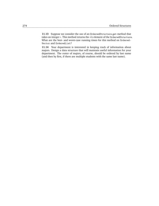 274                                                              Ordered Structures


      11.13 Suppose we consider the use of an OrderedStructure get method that
      takes an integer i. This method returns the ith element of the OrderedStructure.
      What are the best- and worst-case running times for this method on Ordered-
      Vector and OrderedList?
      11.14 Your department is interested in keeping track of information about
      majors. Design a data structure that will maintain useful information for your
      department. The roster of majors, of course, should be ordered by last name
      (and then by ﬁrst, if there are multiple students with the same last name).
 