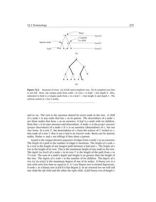 12.1 Terminology                                                                          279


                                                           Root
                                    a                                  Level 0
                                                          c’s parent
                                                          a’s child
            Interior node                   b                          Level 1

                    Leaf                c                              Level 2

                                                    (a)

                                                    r


                                                                   s


                                                i

                                                               l

                                                    (b)

Figure 12.2 Anatomy of trees. (a) A full (and complete) tree. (b) A complete tree that
is not full. Here, the unique path from node i to root r is bold: i has depth 2. Also,
indicated in bold is a longest path from s to a leaf l: s has height 2 and depth 1. The
subtree rooted at s has 5 nodes.




and so on. The root is the ancestor shared by every node in the tree. A child
of a node n is any node that has n as its parent. The descendants of a node n
are those nodes that have n as an ancestor. A leaf is a node with no children.
Note that n is its own ancestor and descendant. A node m is the proper ancestor
(proper descendant) of a node n if m is an ancestor (descendant) of n, but not
vice versa. In a tree T , the descendants of n form the subtree of T rooted at n.
Any node of a tree T that is not a leaf is an interior node. Roots can be interior
nodes. Nodes m and n are siblings if they share a parent.
     A path is the unique shortest sequence of edges from a node n to an ancestor.
The length of a path is the number of edges it mentions. The height of a node n
in a tree is the length of any longest path between a leaf and n. The height of a
tree is the height of its root. This is the maximum height of any node in the tree.
The depth (or level) of a node n in its tree T is the length of the path from n to
T ’s root. The sum of a node’s depth and height is no greater than the height of
the tree. The degree of a node n is the number of its children. The degree of a
tree (or its arity) is the maximum degree of any of its nodes. A binary tree is a
tree with arity less than or equal to 2. A 1-ary binary tree is termed degenerate.
A node n in a binary tree is full if it has degree 2. In an oriented tree we will call
one child the left child and the other the right child. A full binary tree of height h
 