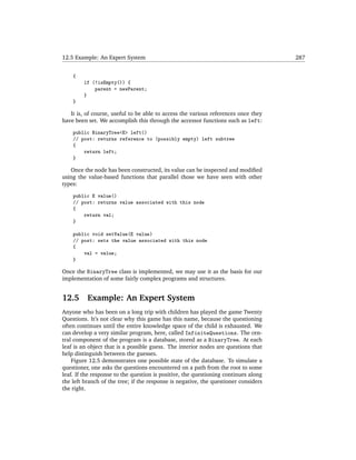 12.5 Example: An Expert System                                                       287


    {
        if (!isEmpty()) {
            parent = newParent;
        }
    }

   It is, of course, useful to be able to access the various references once they
have been set. We accomplish this through the accessor functions such as left:

    public BinaryTree<E> left()
    // post: returns reference to (possibly empty) left subtree
    {
        return left;
    }

   Once the node has been constructed, its value can be inspected and modiﬁed
using the value-based functions that parallel those we have seen with other
types:

    public E value()
    // post: returns value associated with this node
    {
        return val;
    }

    public void setValue(E value)
    // post: sets the value associated with this node
    {
        val = value;
    }

Once the BinaryTree class is implemented, we may use it as the basis for our
implementation of some fairly complex programs and structures.


12.5      Example: An Expert System
Anyone who has been on a long trip with children has played the game Twenty
Questions. It’s not clear why this game has this name, because the questioning
often continues until the entire knowledge space of the child is exhausted. We
can develop a very similar program, here, called InfiniteQuestions. The cen-
tral component of the program is a database, stored as a BinaryTree. At each
leaf is an object that is a possible guess. The interior nodes are questions that
help distinguish between the guesses.
    Figure 12.5 demonstrates one possible state of the database. To simulate a
questioner, one asks the questions encountered on a path from the root to some
leaf. If the response to the question is positive, the questioning continues along
the left branch of the tree; if the response is negative, the questioner considers
the right.
 