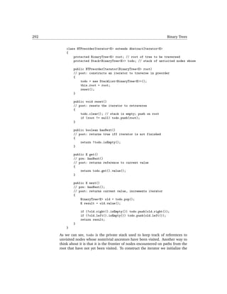 292                                                                      Binary Trees


          class BTPreorderIterator<E> extends AbstractIterator<E>
          {
              protected BinaryTree<E> root; // root of tree to be traversed
              protected Stack<BinaryTree<E>> todo; // stack of unvisited nodes whose

              public BTPreorderIterator(BinaryTree<E> root)
              // post: constructs an iterator to traverse in preorder
              {
                  todo = new StackList<BinaryTree<E>>();
                  this.root = root;
                  reset();
              }

              public void reset()
              // post: resets the iterator to retraverse
              {
                  todo.clear(); // stack is empty; push on root
                  if (root != null) todo.push(root);
              }

              public boolean hasNext()
              // post: returns true iff iterator is not finished
              {
                  return !todo.isEmpty();
              }

              public E get()
              // pre: hasNext()
              // post: returns reference to current value
              {
                  return todo.get().value();
              }

              public E next()
              // pre: hasNext();
              // post: returns current value, increments iterator
              {
                  BinaryTree<E> old = todo.pop();
                  E result = old.value();

                   if (!old.right().isEmpty()) todo.push(old.right());
                   if (!old.left().isEmpty()) todo.push(old.left());
                   return result;
              }
          }

      As we can see, todo is the private stack used to keep track of references to
      unvisited nodes whose nontrivial ancestors have been visited. Another way to
      think about it is that it is the frontier of nodes encountered on paths from the
      root that have not yet been visited. To construct the iterator we initialize the
 