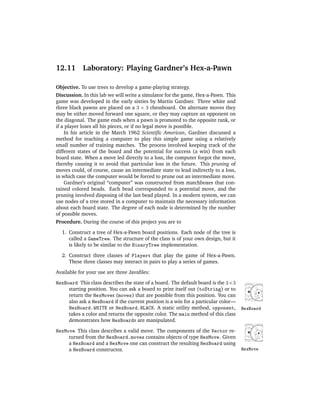 12.11       Laboratory: Playing Gardner’s Hex-a-Pawn

Objective. To use trees to develop a game-playing strategy.
Discussion. In this lab we will write a simulator for the game, Hex-a-Pawn. This
game was developed in the early sixties by Martin Gardner. Three white and
three black pawns are placed on a 3 × 3 chessboard. On alternate moves they
may be either moved forward one square, or they may capture an opponent on
the diagonal. The game ends when a pawn is promoted to the opposite rank, or
if a player loses all his pieces, or if no legal move is possible.
    In his article in the March 1962 Scientiﬁc American, Gardner discussed a
method for teaching a computer to play this simple game using a relatively
small number of training matches. The process involved keeping track of the
different states of the board and the potential for success (a win) from each
board state. When a move led directly to a loss, the computer forgot the move,
thereby causing it to avoid that particular loss in the future. This pruning of
moves could, of course, cause an intermediate state to lead indirectly to a loss,
in which case the computer would be forced to prune out an intermediate move.
    Gardner’s original “computer” was constructed from matchboxes that con-
tained colored beads. Each bead corresponded to a potential move, and the
pruning involved disposing of the last bead played. In a modern system, we can
use nodes of a tree stored in a computer to maintain the necessary information
about each board state. The degree of each node is determined by the number
of possible moves.
Procedure. During the course of this project you are to

  1. Construct a tree of Hex-a-Pawn board positions. Each node of the tree is
     called a GameTree. The structure of the class is of your own design, but it
     is likely to be similar to the BinaryTree implementation.

  2. Construct three classes of Players that play the game of Hex-a-Pawn.
     These three classes may interact in pairs to play a series of games.

Available for your use are three Javaﬁles:

HexBoard This class describes the state of a board. The default board is the 3×3
     starting position. You can ask a board to print itself out (toString) or to
     return the HexMoves (moves) that are possible from this position. You can
     also ask a HexBoard if the current position is a win for a particular color—
     HexBoard.WHITE or HexBoard.BLACK. A static utility method, opponent,           HexBoard
     takes a color and returns the opposite color. The main method of this class
     demonstrates how HexBoards are manipulated.

HexMove This class describes a valid move. The components of the Vector re-
     turned from the HexBoard.moves contains objects of type HexMove. Given
     a HexBoard and a HexMove one can construct the resulting HexBoard using
     a HexBoard constructor.                                                        HexMove
 