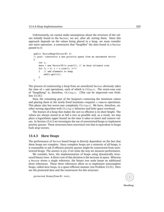 13.4 A Heap Implementation                                                                        329


   Unfortunately, we cannot make assumptions about the structure of the val-
ues initially found in the Vector; we are, after all, sorting them. Since this
approach depends on the values being placed in a heap, we must consider
one more operation: a constructor that “heapiﬁes” the data found in a Vector
passed to it:

    public VectorHeap(Vector<E> v)
    // post: constructs a new priority queue from an unordered vector
    {
        int i;
        data = new Vector<E>(v.size()); // we know ultimate size
        for (i = 0; i < v.size(); i++)
        {   // add elements to heap
            add(v.get(i));
        }
    }

The process of constructing a heap from an unordered Vector obviously takes
the time of n add operations, each of which is O(log n). The worst-case cost
of “heapifying” is, therefore, O(n log n). (This can be improved—see Prob-
lem 13.10.)
    Now, the remaining part of the heapsort—removing the minimum values
and placing them in the newly freed locations—requires n remove operations.
This phase also has worst-case complexity O(n log n). We have, therefore, an-
other sorting algorithm with O(n log n) behavior and little space overhead.
    The feature of a heap that makes the sort so efﬁcient is its short height. The
values are always stored in as full a tree as possible and, as a result, we may
place a logarithmic upper bound on the time it takes to insert and remove val-
ues. In Section 13.4.3 we investigate the use of unrestricted heaps to implement
priority queues. These structures have amortized cost that is equivalent to heaps
built atop vectors.


13.4.3     Skew Heaps
The performance of Vector-based heaps is directly dependent on the fact that
these heaps are complete. Since complete heaps are a minority of all heaps, it
is reasonable to ask if efﬁcient priority queues might be constructed from unre-
stricted heaps. The answer is yes, if we relax the way we measure performance.
    We consider, here, the implementation of heaps using dynamically struc-
tured binary trees. A direct cost of this decision is the increase in space. Whereas
a Vector stores a single reference, the binary tree node keeps an additional
three references. These three references allow us to implement noncomplete
heaps, called skew heaps, in a space-efﬁcient manner (see Problem 13.21). Here
are the protected data and the constructor for this structure:

    protected BinaryTree<E> root;


                                                                                       SkewHeap
 