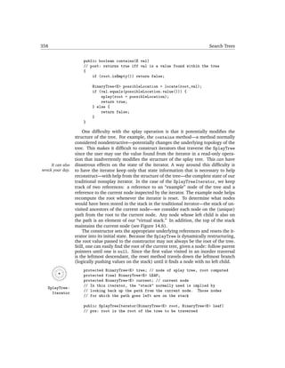 358                                                                                     Search Trees


                       public boolean contains(E val)
                       // post: returns true iff val is a value found within the tree
                       {
                           if (root.isEmpty()) return false;

                            BinaryTree<E> possibleLocation = locate(root,val);
                            if (val.equals(possibleLocation.value())) {
                                splay(root = possibleLocation);
                                return true;
                            } else {
                                return false;
                            }
                       }

                       One difﬁculty with the splay operation is that it potentially modiﬁes the
                   structure of the tree. For example, the contains method—a method normally
                   considered nondestructive—potentially changes the underlying topology of the
                   tree. This makes it difﬁcult to construct iterators that traverse the SplayTree
                   since the user may use the value found from the iterator in a read-only opera-
                   tion that inadvertently modiﬁes the structure of the splay tree. This can have
     It can also   disastrous effects on the state of the iterator. A way around this difﬁculty is
wreck your day.    to have the iterator keep only that state information that is necessary to help
                   reconstruct—with help from the structure of the tree—the complete state of our
                   traditional nonsplay iterator. In the case of the SplayTreeIterator, we keep
                   track of two references: a reference to an “example” node of the tree and a
                   reference to the current node inspected by the iterator. The example node helps
                   recompute the root whenever the iterator is reset. To determine what nodes
                   would have been stored in the stack in the traditional iterator—the stack of un-
                   visited ancestors of the current node—we consider each node on the (unique)
                   path from the root to the current node. Any node whose left child is also on
                   the path is an element of our “virtual stack.” In addition, the top of the stack
                   maintains the current node (see Figure 14.6).
                       The constructor sets the appropriate underlying references and resets the it-
                   erator into its initial state. Because the SplayTree is dynamically restructuring,
                   the root value passed to the constructor may not always be the root of the tree.
                   Still, one can easily ﬁnd the root of the current tree, given a node: follow parent
                   pointers until one is null. Since the ﬁrst value visited in an inorder traversal
                   is the leftmost descendant, the reset method travels down the leftmost branch
                   (logically pushing values on the stack) until it ﬁnds a node with no left child.
                       protected BinaryTree<E> tree; // node of splay tree, root computed
                       protected final BinaryTree<E> LEAF;
                       protected BinaryTree<E> current; // current node
                       // In this iterator, the "stack" normally used is implied by
   SplayTree-
                       // looking back up the path from the current node. Those nodes
     Iterator
                       // for which the path goes left are on the stack

                       public SplayTreeIterator(BinaryTree<E> root, BinaryTree<E> leaf)
                       // pre: root is the root of the tree to be traversed
 