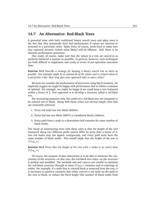 14.7 An Alternative: Red-Black Trees                                                 361


14.7      An Alternative: Red-Black Trees
A potential issue with both traditional binary search trees and splay trees is
the fact that they potentially have bad performance if values are inserted or
accessed in a particular order. Splay trees, of course, work hard to make sure
that repeated accesses (which seem likely) will be efﬁcient. Still, there is no
absolute performance guarantee.
   One could, of course, make sure that the values in a tree are stored in as
perfectly balanced a manner as possible. In general, however, such techniques
are both difﬁcult to implement and costly in terms of per-operation execution
time.

Exercise 14.2 Describe a strategy for keeping a binary search tree as short as
possible. One example might be to unload all of the values and to reinsert them in
a particular order. How long does your approach take to add a value?

    Because we consider the performance of structures using big-O notation, we
implicitly suggest we might be happy with performance that is within a constant
of optimal. For example, we might be happy if we could keep a tree balanced
within a factor of 2. One approach is to develop a structure called a red-black
tree.
    For accounting purposes only, the nodes of a red-black tree are imagined to
be colored red or black. Along with these colors are several simple rules that
are constantly enforced:

  1. Every red node has two black children.

  2. Every leaf has two black (EMPTY is considered black) children.

  3. Every path from a node to a descendent leaf contains the same number of
     black nodes.

The result of constructing trees with these rules is that the height of the tree
measured along two different paths cannot differ by more than a factor of 2:
two red nodes may not appear contiguously, and every path must have the
same number of black nodes. This would imply that the height of the tree is
O(log2 n).

Exercise 14.3 Prove that the height of the tree with n nodes is no worse than
O(log2 n).

    Of course, the purpose of data abstraction is to be able to maintain the con-
sistency of the structure—in this case, the red-black tree rules—as the structure
is probed and modiﬁed. The methods add and remove are careful to maintain
the red-black structure through at most O(log n) rotations and re-colorings of
nodes. For example, if a node that is colored black is removed from the tree, it
is necessary to perform rotations that either convert a red node on the path to
the root to black, or reduce the black height (the number of black nodes from
 