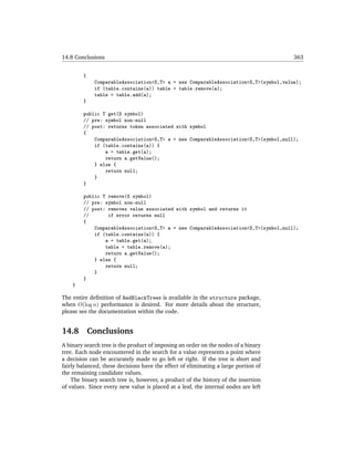 14.8 Conclusions                                                                      363


        {
             ComparableAssociation<S,T> a = new ComparableAssociation<S,T>(symbol,value);
             if (table.contains(a)) table = table.remove(a);
             table = table.add(a);
        }

        public T get(S symbol)
        // pre: symbol non-null
        // post: returns token associated with symbol
        {
            ComparableAssociation<S,T> a = new ComparableAssociation<S,T>(symbol,null);
            if (table.contains(a)) {
                a = table.get(a);
                return a.getValue();
            } else {
                return null;
            }
        }

        public T remove(S symbol)
        // pre: symbol non-null
        // post: removes value associated with symbol and returns it
        //       if error returns null
        {
            ComparableAssociation<S,T> a = new ComparableAssociation<S,T>(symbol,null);
            if (table.contains(a)) {
                a = table.get(a);
                table = table.remove(a);
                return a.getValue();
            } else {
                return null;
            }
        }
    }

The entire deﬁnition of RedBlackTrees is available in the structure package,
when O(log n) performance is desired. For more details about the structure,
please see the documentation within the code.


14.8        Conclusions
A binary search tree is the product of imposing an order on the nodes of a binary
tree. Each node encountered in the search for a value represents a point where
a decision can be accurately made to go left or right. If the tree is short and
fairly balanced, these decisions have the effect of eliminating a large portion of
the remaining candidate values.
    The binary search tree is, however, a product of the history of the insertion
of values. Since every new value is placed at a leaf, the internal nodes are left
 