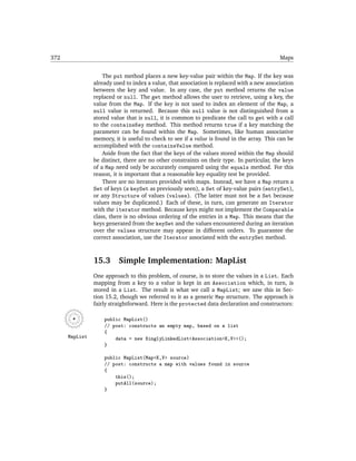 372                                                                                         Maps


                    The put method places a new key-value pair within the Map. If the key was
                already used to index a value, that association is replaced with a new association
                between the key and value. In any case, the put method returns the value
                replaced or null. The get method allows the user to retrieve, using a key, the
                value from the Map. If the key is not used to index an element of the Map, a
                null value is returned. Because this null value is not distinguished from a
                stored value that is null, it is common to predicate the call to get with a call
                to the containsKey method. This method returns true if a key matching the
                parameter can be found within the Map. Sometimes, like human associative
                memory, it is useful to check to see if a value is found in the array. This can be
                accomplished with the containsValue method.
                    Aside from the fact that the keys of the values stored within the Map should
                be distinct, there are no other constraints on their type. In particular, the keys
                of a Map need only be accurately compared using the equals method. For this
                reason, it is important that a reasonable key equality test be provided.
                    There are no iterators provided with maps. Instead, we have a Map return a
                Set of keys (a keySet as previously seen), a Set of key-value pairs (entrySet),
                or any Structure of values (values). (The latter must not be a Set because
                values may be duplicated.) Each of these, in turn, can generate an Iterator
                with the iterator method. Because keys might not implement the Comparable
                class, there is no obvious ordering of the entries in a Map. This means that the
                keys generated from the keySet and the values encountered during an iteration
                over the values structure may appear in different orders. To guarantee the
                correct association, use the Iterator associated with the entrySet method.



                15.3      Simple Implementation: MapList
                One approach to this problem, of course, is to store the values in a List. Each
                mapping from a key to a value is kept in an Association which, in turn, is
                stored in a List. The result is what we call a MapList; we saw this in Sec-
                tion 15.2, though we referred to it as a generic Map structure. The approach is
                fairly straightforward. Here is the protected data declaration and constructors:

                    public MapList()
                    // post: constructs an empty map, based on a list
                    {
      MapList           data = new SinglyLinkedList<Association<K,V>>();
                    }

                    public MapList(Map<K,V> source)
                    // post: constructs a map with values found in source
                    {
                        this();
                        putAll(source);
                    }
 