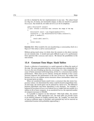 374                                                                               Maps


      yet this is checked by the Set implementation in any case. The values found
      in a Map are, of course, not necessarily unique, so they are stored in a general
      Structure. Any would do; we make use of a List for its simplicity:

          public Structure<V> values()
          // post: returns a structure that contains the range of the map
          {
              Structure<V> result = new SinglyLinkedList<V>();
              Iterator<V> i = new ValueIterator<K,V>(data.iterator());
              while (i.hasNext())
              {
                  result.add(i.next());
              }
              return result;
          }

      Exercise 15.1 What would be the cost of performing a containsKey check on a
      MapList? How about a call to containsValue?

      Without giving much away, it is fairly clear the answers to the above exercise
      are not constant time. It would seem quite difﬁcult to get a O(1) performance
      from operators like contains and remove. We discuss the possibilities in the
      next section.


      15.4      Constant Time Maps: Hash Tables
      Clearly a collection of associations is a useful approach to ﬁlling the needs of
      the map. The costs associated with the various structures vary considerably. For
      Vectors, the cost of looking up data has, on average, O(n) time complexity. Be-
      cause of limits associated with being linear, all the O(n) structures have similar
      performance. When data can be ordered, sorting the elements of the Linear
      structure improves the performance in the case of Vectors: this makes sense
      because Vectors are random access structures whose intermediate values can
      be accessed given an index.
          When we considered binary search trees—a structure that also stores Com-
      parable values—we determined the values could be found in logarithmic time.
      At each stage, the search space can be reduced by a factor of 2. The difference
      between logarithmic and linear algorithms is very dramatic. For example, a
      balanced BinarySearchTree or an ordered Vector might ﬁnd one number in a
      million in 20 or fewer compares. In an unordered Vector the expected number
      of compares increases to 500,000.
          Is it possible to improve on this behavior? With hash tables, the answer
      is, amazingly, yes. With appropriate care, the hash table can provide access
      to an arbitrary element in roughly constant time. By “roughly,” we mean that
      as long as sufﬁcient space is provided, each potential key can be reserved an
      undisturbed location with probability approaching 1.
 