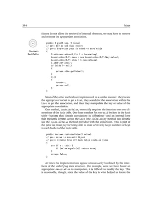 384                                                                                         Maps


                  classes do not allow the retrieval of internal elements, we may have to remove
                  and reinsert the appropriate association.

                      public V put(K key, V value)
                      // pre: key is non-null object
                      // post: key-value pair is added to hash table
       Chained-       {
      HashTable           List<Association<K,V>> l = locate(key);
                          Association<K,V> newa = new Association<K,V>(key,value);
                          Association<K,V> olda = l.remove(newa);
                          l.addFirst(newa);
                          if (olda != null)
                          {
                               return olda.getValue();
                          }
                          else
                          {
                               count++;
                               return null;
                          }
                      }

                      Most of the other methods are implemented in a similar manner: they locate
                  the appropriate bucket to get a List, they search for the association within the
                  List to get the association, and then they manipulate the key or value of the
                  appropriate association.
                      One method, containsValue, essentially requires the iteration over two di-
                  mensions of the hash table. One loop searches for non-null buckets in the hash
                  table—buckets that contain associations in collections—and an internal loop
                  that explicitly iterates across the List (the containsKey method can directly
                  use the containsValue method provided with the collection). This is part of
                  the price we must pay for being able to store arbitrarily large numbers of keys
                  in each bucket of the hash table.

                      public boolean containsValue(V value)
                      // pre: value is non-null Object
                      // post: returns true iff hash table contains value
                      {
                          for (V v : this) {
                              if (value.equals(v)) return true;
                          }
                          return false;
                      }

                      At times the implementations appear unnecessarily burdened by the inter-
                  faces of the underlying data structure. For example, once we have found an
                  appropriate Association to manipulate, it is difﬁcult to modify the key. This
                  is reasonable, though, since the value of the key is what helped us locate the
 