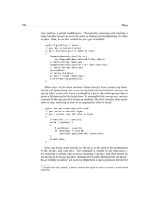 394                                                                                           Maps


      than perform a partial modiﬁcation. Theoretically, removing and inserting a
      value into the SplayTree costs the same as ﬁnding and manipulating the value
      in place. Next, we see the method for put (get is similar):

            public V put(K key, V value)
            // pre: key is non-null object
            // post: key-value pair is added to table
            {
                ComparableAssociation<K,V> ca =
                    new ComparableAssociation<K,V>(key,value);
                // fetch old key-value pair
                ComparableAssociation<K,V> old = data.remove(ca);
                // insert new key-value pair
                data.add(ca);
                // return old value
                if (old == null) return null;
                else return old.getValue();
            }

          While most of the other methods follow directly from considering Hash-
      tables and SplayTrees, the contains method—the method that returns true
      exactly when a particular value is indexed by a key in the table—potentially re-
      quires a full traversal of the SplayTree. To accomplish this, we use an Iterator
      returned by the SplayTree’s elements methods. We then consider each associ-
      ation in turn, returning as soon as an appropriate value is found:

            public boolean containsValue(V value)
            // pre: value is non-null object
            // post: returns true iff value in table
            {
                Iterator<V> i = iterator();
                while (i.hasNext())
                {
                    V nextValue = i.next();
                    if (nextValue != null &&
                        nextValue.equals(value)) return true;
                }
                return false;
            }

          Next, our Table must provide an Iterator to be used in the construction
      of the keySet and entrySet. The approach is similar to the Hashtable—
      we construct a private Association-returning Iterator and then return its
      KeyIterator or ValueIterator. Because every value returned from the Splay-
      Tree’s iterator is useful,3 we need not implement a special-purpose iterator for

      3   Compare this with, perhaps, a Vector iterator that might be used to traverse a Vector-based
      Hashtable.
 