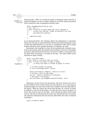 412                                                                                         Graphs


                directed graph. When we extend the graph to implement either directed or
 GraphMatrix-   undirected graphs, we write a public constructor to call the abstract protected
     Directed
                class’s constructor with an appropriate boolean value:

                    public GraphMatrixDirected(int size)
                    // pre: size > 0
                    // post: constructs an empty graph that may be expanded to
                    //       at most size vertices. Graph is directed if dir true
                    //       and undirected otherwise
                    {
                        super(size,true);
                    }

                As we discussed before, this technique allows the implementor to selectively
                inherit the code that is common between directed and undirected graphs. Since
                we hide the implementation, we are free to reimplement either type of graph
                without telling our users, perhaps allowing us to optimize our code.
                    Returning to the GraphMatrix class, the add method adds a labeled vertex.
                If the vertex already exists, the operation does nothing. If it is new to the graph,
                an index is allocated from the free list, a new Vertex object is constructed, and
                the label-vertex association is recorded in the Map. The newly added vertex
                mentions no edges, initially.

                    public void add(V label)
                    // pre: label is a non-null label for vertex
                    // post: a vertex with label is added to graph;
  GraphMatrix       //       if vertex with label is already in graph, no action
                    {
                        // if there already, do nothing
                        if (dict.containsKey(label)) return;

                         Assert.pre(!freeList.isEmpty(), "Matrix not full");
                         // allocate a free row and column
                         int row = freeList.removeFirst().intValue();
                         // add vertex to dictionary
                         dict.put(label, new GraphMatrixVertex<V>(label, row));
                    }

                    Removing a vertex reverses the add process. We must, however, be sure to
                set each element of the vertex’s matrix row and column to null, removing any
                mentioned edges (we may wish to add a new, isolated vertex with this index in
                the future). When we remove the vertex from the Map, we “recycle” its index
                by adding it to the list of free indices. As with all of our remove methods, we
                return the previous value of the label. (Even though the labels match using
                equals, they may not be precisely the same; once returned the user can extract
                any unknown information from the previous label before the value is collected
                as garbage.)

                    public V remove(V label)
 