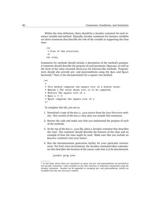 40                                                    Comments, Conditions, and Assertions


         Within the class deﬁnition, there should be a Javadoc comment for each in-
     stance variable and method. Typically, Javadoc comments for instance variables
     are short comments that describe the role of the variable in supporting the class
     state:

           /**
            * Size of the structure.
            */
           int size;

     Comments for methods should include a description of the method’s purpose.
     A comment should describe the purpose of each parameter (@param), as well as
     the form of the value returned (@return) for function-like methods. Program-
     mers should also provide pre- and postconditions using the @pre and @post
     keywords.2 Here is the documentation for a square root method.

         /**
          *
          * This method computes the square root of a double value.
          * @param x The value whose root is to be computed.
          * @return The square root of x.
          * @pre x >= 0
          * @post computes the square root of x
          */

         To complete this lab, you are to

         1. Download a copy of the Ratio.java source from the Java Structures web-
            site. This version of the Ratio class does not include full comments.

         2. Review the code and make sure that you understand the purpose of each
            of the methods.

         3. At the top of the Ratio.java ﬁle, place a Javadoc comment that describes
            the class. The comment should describe the features of the class and an
            example of how the class might be used. Make sure that you include an
            @author comment (use your name).
         4. Run the documentation generation facility for your particular environ-
            ment. For Sun’s Java environment, the Javadoc command takes a parame-
            ter that describes the location of the source code that is to be documented:

                 javadoc prog.java

     2 In this book, where there are constraints on space, the pre- and postconditions are provided in
     non-Javadoc comments. Code available on the web, however, is uniformly commented using the
     Javadoc comments. Javadoc can be upgraded to recognize pre- and postconditions; details are
     available from the Java Structures website.
 
