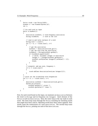 3.3 Example: Word Frequency                                                   49


    {
        Vector vocab = new Vector(1000);
        Scanner s = new Scanner(System.in);
        int i;

        // for each word on input
        while (s.hasNext())
        {
            Association wordInfo; // word-frequency association
            String vocabWord;     // word in the list

            // read in and tally instance of a word
            String word = s.next();
            for (i = 0; i < vocab.size(); i++)
            {
                // get the association
                wordInfo = (Association)vocab.get(i);
                // get the word from the association
                vocabWord = (String)wordInfo.getKey();
                if (vocabWord.equals(word))
                {   // match: increment integer in association
                    Integer f = (Integer)wordInfo.getValue();
                    wordInfo.setValue(new Integer(f.intValue() + 1));
                    break;
                }
            }
            // mismatch: add new word, frequency 1.
            if (i == vocab.size())
            {
                vocab.add(new Association(word,new Integer(1)));
            }
        }
        // print out the accumulated word frequencies
        for (i = 0; i < vocab.size(); i++)
        {
            Association wordInfo = (Association)vocab.get(i);
            System.out.println(
               wordInfo.getKey()+" occurs "+
               wordInfo.getValue()+" times.");
        }
    }

First, for each word found on the input, we maintain an Association between
the word (a String) and its frequency (an Integer). Each element of the
Vector is such an Association. Now, the outer loop at the top reads in each
word. The inner loop scans through the Vector searching for matching words
that might have been read in. Matching words have their values updated. New
words cause the construction of a new Association. The second loop scans
through the Vector, printing out each of the Associations.
 