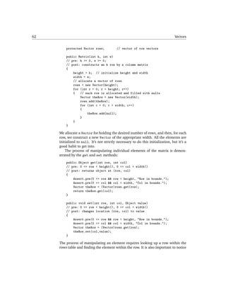 62                                                                                 Vectors


         protected Vector rows;            // vector of row vectors

         public Matrix(int h, int w)
         // pre: h >= 0, w >= 0;
         // post: constructs an h row by w column matrix
         {
             height = h; // initialize height and width
             width = w;
             // allocate a vector of rows
             rows = new Vector(height);
             for (int r = 0; r < height; r++)
             {   // each row is allocated and filled with nulls
                 Vector theRow = new Vector(width);
                 rows.add(theRow);
                 for (int c = 0; c < width; c++)
                 {
                     theRow.add(null);
                 }
             }
         }

     We allocate a Vector for holding the desired number of rows, and then, for each
     row, we construct a new Vector of the appropriate width. All the elements are
     initialized to null. It’s not strictly necessary to do this initialization, but it’s a
     good habit to get into.
         The process of manipulating individual elements of the matrix is demon-
     strated by the get and set methods:
         public Object get(int row, int col)
         // pre: 0 <= row < height(), 0 <= col < width()
         // post: returns object at (row, col)
         {
             Assert.pre(0 <= row && row < height, "Row in bounds.");
             Assert.pre(0 <= col && col < width, "Col in bounds.");
             Vector theRow = (Vector)rows.get(row);
             return theRow.get(col);
         }

         public void set(int row, int col, Object value)
         // pre: 0 <= row < height(), 0 <= col < width()
         // post: changes location (row, col) to value
         {
             Assert.pre(0 <= row && row < height, "Row in bounds.");
             Assert.pre(0 <= col && col < width, "Col in bounds.");
             Vector theRow = (Vector)rows.get(row);
             theRow.set(col,value);
         }

     The process of manipulating an element requires looking up a row within the
     rows table and ﬁnding the element within the row. It is also important to notice
 