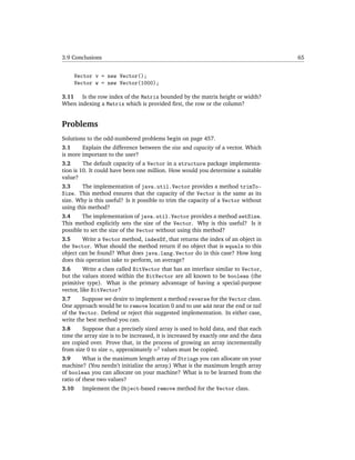 3.9 Conclusions                                                                       65


       Vector v = new Vector();
       Vector w = new Vector(1000);

3.11 Is the row index of the Matrix bounded by the matrix height or width?
When indexing a Matrix which is provided ﬁrst, the row or the column?


Problems
Solutions to the odd-numbered problems begin on page 457.
3.1     Explain the difference between the size and capacity of a vector. Which
is more important to the user?
3.2      The default capacity of a Vector in a structure package implementa-
tion is 10. It could have been one million. How would you determine a suitable
value?
3.3     The implementation of java.util.Vector provides a method trimTo-
Size. This method ensures that the capacity of the Vector is the same as its
size. Why is this useful? Is it possible to trim the capacity of a Vector without
using this method?
3.4     The implementation of java.util.Vector provides a method setSize.
This method explicitly sets the size of the Vector. Why is this useful? Is it
possible to set the size of the Vector without using this method?
3.5     Write a Vector method, indexOf, that returns the index of an object in
the Vector. What should the method return if no object that is equals to this
object can be found? What does java.lang.Vector do in this case? How long
does this operation take to perform, on average?
3.6       Write a class called BitVector that has an interface similar to Vector,
but the values stored within the BitVector are all known to be boolean (the
primitive type). What is the primary advantage of having a special-purpose
vector, like BitVector?
3.7     Suppose we desire to implement a method reverse for the Vector class.
One approach would be to remove location 0 and to use add near the end or tail
of the Vector. Defend or reject this suggested implementation. In either case,
write the best method you can.
3.8     Suppose that a precisely sized array is used to hold data, and that each
time the array size is to be increased, it is increased by exactly one and the data
are copied over. Prove that, in the process of growing an array incrementally
from size 0 to size n, approximately n2 values must be copied.
3.9      What is the maximum length array of Strings you can allocate on your
machine? (You needn’t initialize the array.) What is the maximum length array
of boolean you can allocate on your machine? What is to be learned from the
ratio of these two values?
3.10     Implement the Object-based remove method for the Vector class.
 