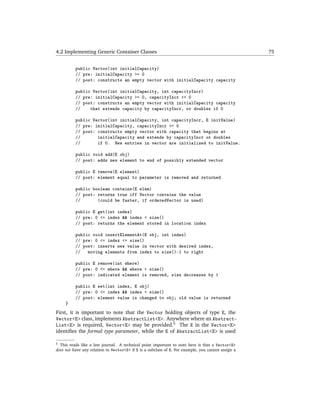 4.2 Implementing Generic Container Classes                                                          75


          public Vector(int initialCapacity)
          // pre: initialCapacity >= 0
          // post: constructs an empty vector with initialCapacity capacity

          public Vector(int initialCapacity, int capacityIncr)
          // pre: initialCapacity >= 0, capacityIncr >= 0
          // post: constructs an empty vector with initialCapacity capacity
          //    that extends capacity by capacityIncr, or doubles if 0

          public Vector(int initialCapacity, int capacityIncr, E initValue)
          // pre: initialCapacity, capacityIncr >= 0
          // post: constructs empty vector with capacity that begins at
          //       initialCapacity and extends by capacityIncr or doubles
          //       if 0. New entries in vector are initialized to initValue.

          public void add(E obj)
          // post: adds new element to end of possibly extended vector

          public E remove(E element)
          // post: element equal to parameter is removed and returned

          public boolean contains(E elem)
          // post: returns true iff Vector contains the value
          //       (could be faster, if orderedVector is used)

          public E get(int index)
          // pre: 0 <= index && index < size()
          // post: returns the element stored in location index

          public void insertElementAt(E obj, int index)
          // pre: 0 <= index <= size()
          // post: inserts new value in vector with desired index,
          //   moving elements from index to size()-1 to right

          public E remove(int where)
          // pre: 0 <= where && where < size()
          // post: indicated element is removed, size decreases by 1

          public E set(int index, E obj)
          // pre: 0 <= index && index < size()
          // post: element value is changed to obj; old value is returned
     }
First, it is important to note that the Vector holding objects of type E, the
Vector<E> class, implements AbstractList<E>. Anywhere where an Abstract-
List<E> is required, Vector<E> may be provided.5 The E in the Vector<E>
identiﬁes the formal type parameter, while the E of AbstractList<E> is used

5 This reads like a law journal. A technical point important to note here is that a Vector<E>
does not have any relation to Vector<S> if S is a subclass of E. For example, you cannot assign a
 