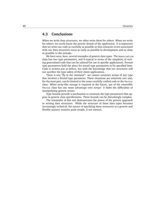 80                                                                           Generics


     4.3     Conclusions
     When we write data structures, we often write them for others. When we write
     for others, we rarely know the precise details of the application. It is important
     that we write our code as carefully as possible so that semantic errors associated
     with our data structures occur as early as possible in development and as close
     as possible to the mistake.
         We have seen, here, several examples of generic data types. The Association
     class has two type parameters, and is typical in terms of the simplicity of writ-
     ing generalized code that can be tailored for use in speciﬁc applications. Formal
     type parameters hold the place for actual type parameters to be speciﬁed later.
     Code is written just as before, but with the knowledge that our structures will
     not sacriﬁce the type-safety of their client applications.
         There is one “ﬂy in the ointment”: we cannot construct arrays of any type
     that involves a formal type parameter. These situations are relatively rare and,
     for the most part, can be limited to the some carefully crafted code in the Vector
     class. When array-like storage is required in the future, use of the extensible
     Vector class has one more advantage over arrays: it hides the difﬁculties of
     manipulating generic arrays.
         Type bounds provide a mechanism to constrain the type parameters that ap-
     pear in generic class speciﬁcations. These bounds can be disturbingly complex.
         The remainder of this text demonstrates the power of the generic approach
     to writing data structures. While the structure of these data types becomes
     increasingly technical, the nature of specifying these structures in a generic and
     ﬂexible manner remains quite simple, if not natural.
 