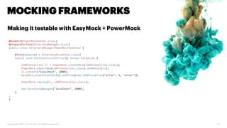 Copyright 2017 Accenture. All rights reserved. 27
MOCKING FRAMEWORKS
Making it testable with EasyMock + PowerMock
@RunWith(PowerMockRunner.class)
@PrepareForTest(DirectoryManager.class)
public class DirectoryManagerPowerMockTestCase {
@Test(expected = DirectoryException.class)
public void testConstructorError() throws Exception {
LDAPConnection lc = PowerMock.createMock(LDAPConnection.class);
PowerMock.expectNew(LDAPConnection.class).andReturn(lc);
lc.connect("localhost", 2000);
EasyMock.expectLastCall().andThrow(new LDAPException("error", 1, "error"));
PowerMock.replay(lc, LDAPConnection.class);
new DirectoryManager("localhost", 2000);
}
…
}
 