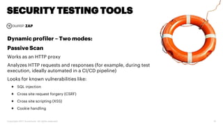 Copyright 2017 Accenture. All rights reserved. 31
SECURITY TESTING TOOLS
ZAP
Dynamic profiler – Two modes:
Passive Scan
Works as an HTTP proxy
Analyzes HTTP requests and responses (for example, during test
execution, ideally automated in a CI/CD pipeline)
Looks for known vulnerabilities like:
 SQL injection
 Cross site request forgery (CSRF)
 Cross site scripting (XSS)
 Cookie handling
 