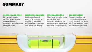 Copyright 2017 Accenture. All rights reserved. 36
SUMMARY
PROFILE YOUR CODE
Pick a static code
profiler to automate
review of coding
standards and common
best practices
MEASURE COVERAGE
Understand which
parts of your code are
not being tested by
mixing code coverage
and mutation testing
SECURITY FIRST
Put security first by
combining defensive
programming patterns
with checks from static
and dynamic profilers
MOCKS ARE GOOD
They help to make tests
repeatable and
independent from the
environment, and make
testable, code that isn’t
 